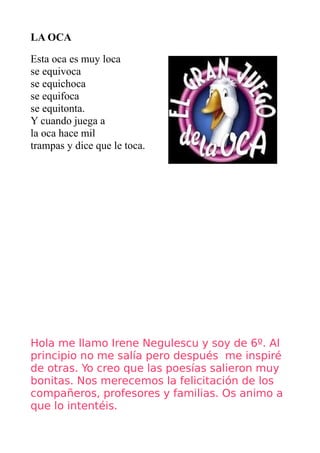 LA OCA

Esta oca es muy loca
se equivoca
se equichoca
se equifoca
se equitonta.
Y cuando juega a
la oca hace mil
trampas y dice que le toca.




Hola me llamo Irene Negulescu y soy de 6º. Al
principio no me salía pero después me inspiré
de otras. Yo creo que las poesías salieron muy
bonitas. Nos merecemos la felicitación de los
compañeros, profesores y familias. Os animo a
que lo intentéis.
 