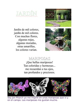 JARDÍN

     Jardín de mil colores,
     jardín de mil colores.
      Con muchas flores,
          algunas rojas,
        algunas moradas,
         otras amarillas,
       los colores varían.


                   MARIPOSAS
                ¡Que bellas mariposas!
              Tan coloridas y hermosas...
               me recuerdan a tus ojos,
              tan profundos y preciosos.




Soy Jon Pitarch yo me inspiré en unas mariposas que vi y
en el campo. Las mariposas me gustan mucho.
 
