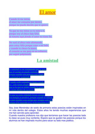 El amor
Cuando tú me miras,
el amor me consume por dentro,
porque no puedo decirte que te quiero.

Ya que no me miras yo te miro a ti,
porque soy el chico más feliz,
de tenerte aquí,donde el amor no tiene fin.

No seré el chico más afortunado,
pero estoy feliz porque estas a mi lado,
y cuando te choco la mano,
el corazón se me para en un esfuerzo,
por seguir palpitando.

                                La amistad
La amistad es un sentimiento que se nota,
que el cuerpo no puede contener,
porque cuando una persona está alegre,
la amistad te sorprende.

Cuando estás contento,no tienes miedo,
no , solo tienes alegría,
que es lo que se siente cuando la gente,
te siente dentro de su mente.

Ya que no estás enfadado tienes energía,
esa energía es positiva, porque cuando la utilizas,
es para ayudar a ese amigo que siempre está ahí,
porque el te necesita a ti y tu le necesitas a él.

Soy Jose Menéndez de sexto de primaria estas poesías están inspiradas en
mi vida dentro del colegio. Estos años he tenido muchas experiencias que
me han servido para aprender.
Cuando nuestra profesora nos dijo que teníamos que hacer las poesías toda
la clase se puso muy contenta. Espero que os gusten las poesías porque los
alumnos se han inspirado mucho para sacar su lado mas poético.
 