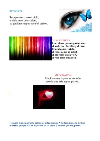 TUS OJOS

Tus ojos son como el cielo,
el cielo en el que vuelan ,
las gaviotas negras como el carbón.




                                          MIS COLORES
                                          Los colores que me gustan son :
                                          el azul,el verde,el lila y el rosa.
                                          El azul como el cielo,
                                          el verde como un árbol,
                                          el lila como un clavel y,
                                          el rosa como otra rosa.




                                           MI CORAZÓN
                                   Muchas cosas hay en mi corazón,
                                   pero lo que más hay es pasión.




Hola,soy Bianca Alexe la autora de estas poesías. A mi las poesías se me han
ocurrido porque estaba inspirada en las cosas y colores que me gustan.
 