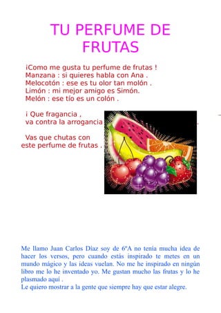 TU PERFUME DE
              FRUTAS
 ¡Como me gusta tu perfume de frutas !
 Manzana : si quieres habla con Ana .
 Melocotón : ese es tu olor tan molón .
 Limón : mi mejor amigo es Simón.
 Melón : ese tío es un colón .

 ¡ Que fragancia ,
 va contra la arrogancia                                     .

 Vas que chutas con
este perfume de frutas .




Me llamo Juan Carlos Díaz soy de 6ºA no tenía mucha idea de
hacer los versos, pero cuando estás inspirado te metes en un
mundo mágico y las ideas vuelan. No me he inspirado en ningún
libro me lo he inventado yo. Me gustan mucho las frutas y lo he
plasmado aquí .
Le quiero mostrar a la gente que siempre hay que estar alegre.
 