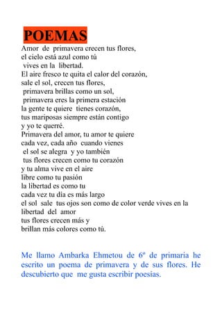 POEMAS
Amor de primavera crecen tus flores,
el cielo está azul como tú
 vives en la libertad.
El aire fresco te quita el calor del corazón,
sale el sol, crecen tus flores,
 primavera brillas como un sol,
 primavera eres la primera estación
la gente te quiere tienes corazón,
tus mariposas siempre están contigo
y yo te querré.
Primavera del amor, tu amor te quiere
cada vez, cada año cuando vienes
 el sol se alegra y yo también
 tus flores crecen como tu corazón
y tu alma vive en el aire
libre como tu pasión
la libertad es como tu
cada vez tu día es más largo
el sol sale tus ojos son como de color verde vives en la
libertad del amor
tus flores crecen más y
brillan más colores como tú.


Me llamo Ambarka Ehmetou de 6º de primaria he
escrito un poema de primavera y de sus flores. He
descubierto que me gusta escribir poesías.
 