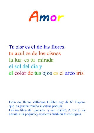 Amor
Tu olor es el de las flores
tu azul es de los cisnes
la luz es tu mirada
el sol del día y
el color de tus ojos es el arco iris.




Hola me llamo Vallivana Guillén soy de 6º. Espero
que os gusten mucho nuestras poesías.
Leí un libro de poesías y me inspiré. A ver si os
animáis un poquito y vosotros también lo conseguís.
 