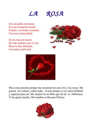 LA    ROSA
Era un jardín sonriente,
Era una tranquila fuente.
Estaba a su borde asomada ,
Una rosa inmaculada.

Era la rosa un tesoro,
De más quilates que el oro.
Rosa la mas delicada,
Con amor cultivada.




Hice estas poesías porque me encantan los arco iris y las rosas. Me
gustan los colores, sobre todo, el rojo porque es un color brillante
y especial para mí. Me inspiré en un libro que leí de la biblioteca.
Y me gusto mucho. Mi nombre es Roxana Petrica.
 