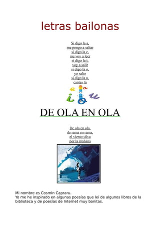 letras bailonas
                              Si digo la a,
                            me pongo a saltar
                              si digo la e,
                             me voy a leer
                              si digo la i,
                               voy a salir
                              si digo la o,
                                yo salto
                              si digo la u,
                                cantas tú




             DE OLA EN OLA
                             De ola en ola,
                            de rama en rama,
                             el viento silva
                             por la mañana




Mi nombre es CosmIn Capraru.
Yo me he inspirado en algunas poesías que leí de algunos libros de la
biblioteca y de poesías de Internet muy bonitas.
 