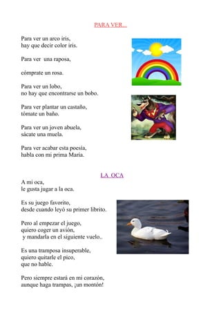 PARA VER...

Para ver un arco iris,
hay que decir color iris.

Para ver una raposa,

cómprate un rosa.

Para ver un lobo,
no hay que encontrarse un bobo.

Para ver plantar un castaño,
tómate un baño.

Para ver un joven abuela,
sácate una muela.

Para ver acabar esta poesía,
habla con mi prima María.


                                  LA OCA
A mi oca,
le gusta jugar a la oca.

Es su juego favorito,
desde cuando leyó su primer librito.

Pero al empezar el juego,
quiero coger un avión,
 y mandarla en el siguiente vuelo..

Es una tramposa insuperable,
quiero quitarle el pico,
que no hable.

Pero siempre estará en mi corazón,
aunque haga trampas, ¡un montón!
 