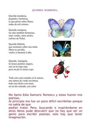 QUERIDA MARIPOSA...

Querida mariposa,
pequeña y hermosa,
tu que posas sobre flores,
todas de mil colores.

Querida mariposa,
tus alas también hermosas,
unas verdes, otras azules,
colores de Nules.

Querida libélula,
que montaste sobre una mula,
libera tu envidia,
vuelve a llamarte Lidia.


Querida mariquita,
tú tienes puntitos negros,
seis en tu traje rojo,
pero un pie lo tienes cojo.


Todo esto está contado en la natura,
una natura de verde envoltura,
todo esto dicho con amor,
en un día soleado, con calor.


Me llamo Edia Damaris Tomescu y estas fueron mis
poesías.
Al principio me fue un poco difícil escribirlas porque
no sabía de que
podían tratar. Pero, buscando e inspirándome en
otros libros pude descubrir que no hay que ser un
genio para escribir poesías, solo hay que tener
imaginación.
 