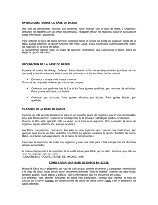 OPERACIONES SOBRE LA BASE DE DATOS
Dos son las operaciones básicas que debemos poder realizar con la base de datos: 9 Organizar
(ordenar) los registros con un orden determinado. 9 Separar (filtrar) los registros con el fin de localizar
cierta información fácilmente.
Para ordenar la base de datos primero debemos tener el cursor de celda en cualquier celda de la
tabla. Luego elegimos la opción Ordenar del menú Datos. Excel selecciona automáticamente todos
los registros de la base de datos.
Si quisiéramos ordenar sólo un grupo de registros tendríamos que seleccionar el grupo antes de
elegir la opción del menú.
ORDENACIÓN DE LA BASE DE DATOS
Aparece el cuadro de diálogo Ordenar. Excel detecta la fila de encabezamiento (nombres de los
campos) y permite entonces seleccionar las columnas por los nombres de los campos.
 De menor a mayor o de mayor a menor
Como se ve, se puede ordenar por hasta tres campos.
 Ordenado por apellidos (de la Z a la A). Para iguales apellidos, por nombres de artículos.
Para iguales artículos, por fechas.
 Ordenado por artículos. Para iguales artículos, por fechas. Para iguales fechas, por
apellidos.
FILTRADO DE LA BASE DE DATOS
Siempre es más sencillo localizar un dato en un pequeño grupo de registros que en una interminable
lista. Los filtros permiten seleccionar los registros de la lista que satisfagan ciertas condiciones.
Cuando el filtro esté aplicado sólo se verán en la lista esos registros. (Por supuesto, el resto de
registros siguen estando ahí, aunque ocultos.)
Los filtros nos permiten centrarnos tan sólo en esos registros que cumplen las condiciones, por
ejemplo para buscar un dato. Autofiltro Los filtros se aplican mediante la opción Autofiltro del menú
Datos (o el botón correspondiente de la barra de herramientas).
Excel lee el contenido de todos los registros y crea una lista para cada campo con los distintos
valores encontrados.
Al mismo tiempo utiliza el contenido de la celda actual para filtrar por su valor, de forma que sólo se
vean los registros con ese valor.
(UNIVERSIDAD COMPLUTENSE DE MADRID, 2015)
COMO CREAR UNA BASE DE DATOS EN EXCEL
Microsoft Excel es un programa de hoja de cálculo que permite enumerar y categorizar información
a lo largo de varias hojas dentro de un documento llamado "libro de trabajo". Además de crear listas,
también puedes hacer tablas y gráficos con la información que se encuentra en la hoja.
Sin embargo, para obtener funciones de datos más avanzadas, tendrás que importar la hoja de
cálculo de Excel en Access, en constructores de bases de datos como Ragic o en un programa de
datos diferente.
 