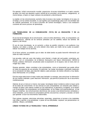 Por ejemplo, la fácil comunicación mundial, proporciona el acceso instantáneo a un vasto conjunto
de datos, de modo que despierta nuestro sentido de la curiosidad y de la aventura, obligándonos, al
mismo tiempo, a hacer un mayor esfuerzo de asimilación y discriminación.
La rapidez en las comunicaciones aumenta más el acceso a las nuevas tecnologías en la casa, en
el trabajo y en los centros escolares, lo cual significa que el aprendizaje pasa a ser una actividad real
de carácter permanente, en la que el recorrido del cambio tecnológico, fuerza a una evaluación
constante del mismo proceso de aprendizaje.
LAS TECNOLOGÍAS DE LA COMUNICACIÓN (TIC’S) EN LA EDUCACIÓN Y EN LA
FORMACIÓN.
El uso de las tecnologías de la comunicación, como el correo electrónico, el fax, la computadora y la
videoconferencia, además de los servicios prestados por los satélites, reduce las barreras del
espacio y del tiempo.
El uso de esas tecnologías, va en aumento y ahora es posible conjuntar a una audiencia muy
dispersa, con videos y audios, así como obtener otros datos, por medio de los cuales se pueden
evaluar los trabajos de los alumnos.
En el futuro próximo, es probable que en video de doble banda se pueda transmitir información por
todas las redes terrestres.
Las escuelas, cada vez usan más medios como Internet, a través del cual pueden conectarse, por
ejemplo, con un computadora de la National Aeronautics and Space Administration (NASA) en
Florida y obtener información actualizada sobre la exploración en el espacio, bien en texto, bien en
imagen fija o video.
Quienes aprenden, deben considerar a las computadoras, como un herramental que puede utilizar
en todos los aspectos de sus estudios. En particular, las nuevas tecnologías multimedia coadyuvan
en la comulación de ideas, para describir objetos y para procesar, de manera eficiente y muy rápida,
otras informaciones en su trabajo.
Esto les exige seleccionar el mejor medio para trasladar su mensaje, para estructurar la información
de una manera ordenada y para relacionar información, que permita la producción de un documento
multidimensional.
Además de ser un tema en sí mismo, las nuevas tecnologías tienen incidencia sobre la mayor parte
de las áreas del conocimiento. En las ciencias se usan computadoras con sensores para ordenar y
manejar los datos; para realizar modelos en las matemáticas, la geometría y el álgebra; en el diseño
y en la tecnología, los computadoras son fundamentales en los niveles de la premanufactura; en las
lenguas modernas, las comunicaciones electrónicas dan acceso a las retransmisiones extranjeras y
otros materiales, y en la música la computadora permite a los alumnos componer y estudiar, sin tener
que aprender a tocar los instrumentos tradicionales.
Para quienes requieren atenciones educativas especiales, proporciona el acceso a los materiales
más útiles y permite a los estudiantes, a pesar de sus dificultades, expresar sus pensamientos en
palabras, dibujos y actividades.
LÍNEAS FUTURAS EN LA TECNOLOGÍA Y EN EL APRENDIZAJE
 