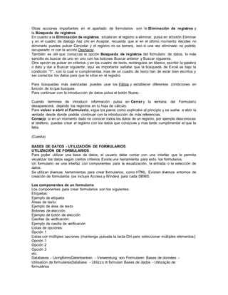 Otras acciones importantes en el apartado de formularios son la Eliminación de registros y
la Búsqueda de registros.
En cuanto a la Eliminación de registros, sitúate en el registro a eliminar, pulsa en el botón Eliminar
y en el cuadro de dialogo haz clic en Aceptar, recuerda que si en el último momento decides no
eliminarlo puedes pulsar Cancelar y el registro no se borrara, eso si una vez eliminado no podrás
recuperarlo ni con la acción Deshacer.
También es útil que conozcas la opción Búsqueda de registros del formulario de datos, lo más
sencillo es buscar de uno en uno con los botones Buscar anterior y Buscar siguiente.
Otra opción es pulsar en criterios y en los cuadro de texto, rectángulos en blanco, escribir la palabra
o dato y dar a Buscar siguiente, aquí es importante señalar que la búsqueda de Excel es bajo la
condición “Y”, con lo cual si cumplimentas mas de un cuadro de texto han de estar bien escritos y
ser correctos los datos para que te sitúe en el registro.
Para búsquedas más avanzadas puedes usar los Filtros y establecer diferentes condiciones en
función de lo que busques.
Para continuar con la introducción de datos pulsa el botón Nuevo.
Cuando termines de introducir información pulsa en Cerrar y la ventana del Formulario
desaparecerá, dejando los registros en tu hoja de cálculo.
Para volver a abrir el Formulario, sigue los pasos como explicaba al principio y se vuelve a abrir la
ventada desde donde podrás continuar con la introducción de más referencias.
Consejo: si en un momento dado no conocer todos los datos de un registro, por ejemplo desconoces
el teléfono, puedes crear el registro con los datos que conozcas y mas tarde cumplimentar el que te
falta.
(Cuesta)
BASES DE DATOS - UTILIZACIÓN DE FORMULARIOS
UTILIZACIÓN DE FORMULARIOS
Para poder utilizar una base de datos, el usuario debe contar con una interfaz que le permita
visualizar los datos según ciertos criterios Existe una herramienta para esto: los formularios.
Un formulario es una interfaz con componentes para la visualización, la entrada o la selección de
datos.
Se utilizan diversas herramientas para crear formularios, como HTML. Existen diversos entornos de
creación de formularios (se incluye Access y Windev) para cada DBMS.
Los componentes de un formulario
Los componentes para crear formularios son los siguientes:
Etiquetas:
Ejemplo de etiqueta
Áreas de texto:
Ejemplo de área de texto
Botones de elección:
Ejemplo de botón de elección
Casillas de verificación:
Ejemplo de casilla de verificación
Listas de opciones:
Opción 1
Listas con múltiples opciones (mantenga pulsada la tecla Ctrl para seleccionar múltiples elementos):
Opción 1
Opción 2
Opción 3
etc.
Databases - UsingformsDatenbanken - Verwendung von Formularen Bases de données -
Utilisation de formulairesDatabase - Utilizzo di formulari Bases de dados - Utilização de
formulários
 