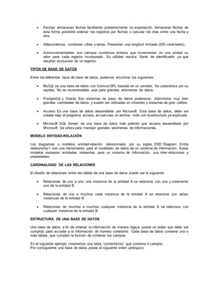  Fechas: almacenan fechas facilitando posteriormente su explotación. Almacenar fechas de
esta forma posibilita ordenar los registros por fechas o calcular los días entre una fecha y
otra.
 Alfanuméricos: contienen cifras y letras. Presentan una longitud limitada (255 caracteres).
 Autoincrementables: son campos numéricos enteros que incrementan en una unidad su
valor para cada registro incorporado. Su utilidad resulta: Servir de identificador ya que
resultan exclusivos de un registro.
TIPOS DE BASE DE DATOS
Entre los diferentes tipos de base de datos, podemos encontrar los siguientes:
 MySql: es una base de datos con licencia GPL basada en un servidor. Se caracteriza por su
rapidez. No es recomendable usar para grandes volúmenes de datos.
 PostgreSql y Oracle: Son sistemas de base de datos poderosos. Administra muy bien
grandes cantidades de datos, y suelen ser utilizadas en intranets y sistemas de gran calibre.
 Access: Es una base de datos desarrollada por Microsoft. Esta base de datos, debe ser
creada bajo el programa access, el cual crea un archivo .mdb con la estructura ya explicada.
 Microsoft SQL Server: es una base de datos más potente que access desarrollada por
Microsoft. Se utiliza para manejar grandes volúmenes de informaciones.
MODELO ENTIDAD-RELACIÓN
Los diagramas o modelos entidad-relación (denominado por su siglas, ERD “Diagram Entity
relationship”) son una herramienta para el modelado de datos de un sistema de información. Estos
modelos expresan entidades relevantes para un sistema de información, sus inter-relaciones y
propiedades.
CARDINALIDAD DE LAS RELACIONES
El diseño de relaciones entre las tablas de una base de datos puede ser la siguiente:
 Relaciones de uno a uno: una instancia de la entidad A se relaciona con una y solamente
una de la entidad B.
 Relaciones de uno a muchos: cada instancia de la entidad A se relaciona con varias
instancias de la entidad B.
 Relaciones de muchos a muchos: cualquier instancia de la entidad A se relaciona con
cualquier instancia de la entidad B.
ESTRUCTURA DE UNA BASE DE DATOS
Una base de datos, a fin de ordenar la información de manera lógica, posee un orden que debe ser
cumplido para acceder a la información de manera coherente. Cada base de datos contiene una o
más tablas, que cumplen la función de contener los campos.
En el siguiente ejemplo mostramos una tabla “comentarios” que contiene 4 campos.
Por consiguiente una base de datos posee el siguiente orden jerárquico:
 