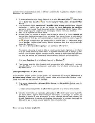 plantillas tienen una estructura de datos ya definida y puede resultar muy laborioso adaptar los datos
existentes a esa estructura.
1. Si tiene una base de datos abierta, haga clic en el botón Microsoft Office y luego haga
clic en Cerrar base de datos para mostrar la página Introducción a Microsoft Office
Access.
2. En el centro de la página Introducción a Microsoft Office Access aparecen varias plantillas
destacadas y, cuando haga clic en los vínculos del panel Categorías de plantillas,
aparecerán otras nuevas. Puede descargar también más plantillas del sitio Web de Office
Online. Vea la siguiente sección de este artículo para obtener información detallada.
3. Haga clic en la plantilla que desee utilizar.
4. Access sugiere un nombre de archivo para la base de datos en el cuadro Nombre de
archivo, pero puede cambiar ese nombre si lo desea. Para guardar la base de datos en una
carpeta diferente de la que se muestra debajo del cuadro de nombre de archivo, haga clic
en , busque la carpeta en la que desea guardar la base de datos y, a continuación, haga
clic en Aceptar. También puede crear y vincular la base de datos a un sitio de Windows
SharePoint Services 3.0.
5. Haga clic en Crear (o en Descargar para una plantilla de Office Online).
Access crea o descarga la base de datos y, a continuación, la abre. Aparece un formulario
en el que puede empezar a escribir datos. Si la plantilla contiene datos de ejemplo, puede
eliminar cada uno de los registros haciendo clic en el selector de registro (el cuadro atenuado
o la barra que aparece a la izquierda del registro) y luego siguiendo este procedimiento:
En el grupo Registros de la ficha Inicio, haga clic en Eliminar.
6. Para empezar a escribir datos, haga clic en la primera celda vacía del formulario y empiece
a escribir. Utilice el panel de exploración para buscar otros formularios o informes que tal
vez desee utilizar.
Descargar una plantilla de Office Online
Si no encuentra ninguna plantilla que se ajuste a sus necesidades en la página Introducción a
Microsoft Office Access, y está conectado a Internet, puede visitar el sitio Web de Office Online,
donde encontrará una gran variedad de plantillas.
1. En la página Introducción a Microsoft Office Access, en Más en Office Online, haga clic
en Plantillas.
La página principal de plantillas de Office Online aparecerá en la ventana del explorador.
2. Utilice las herramientas de exploración y búsqueda de Office Online para buscar la plantilla
que desea utilizar y siga las instrucciones para descargarla. Al descargar una plantilla, se
descarga un archivo de base de datos en el equipo y se abre en una nueva instancia de
Access. Generalmente, la plantilla está diseñada para que abra un formulario de entrada de
datos, por lo que se puede empezar a escribir datos inmediatamente.
Crear una base de datos sin plantilla
 
