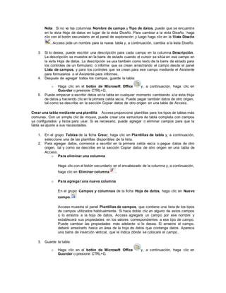 Nota Si no ve las columnas Nombre de campo y Tipo de datos, puede que se encuentre
en la vista Hoja de datos en lugar de la vista Diseño. Para cambiar a la vista Diseño, haga
clic con el botón secundario en el panel de exploración y luego haga clic en la Vista Diseño
. Access pide un nombre para la nueva tabla y, a continuación, cambia a la vista Diseño.
3. Si lo desea, puede escribir una descripción para cada campo en la columna Descripción.
La descripción se muestra en la barra de estado cuando el cursor se sitúa en ese campo en
la vista Hoja de datos. La descripción se usa también como texto de la barra de estado para
los controles de un formulario o informe que se crean arrastrando el campo desde el panel
Lista de campos, y para los controles que se crean para ese campo mediante el Asistente
para formularios o el Asistente para informes.
4. Después de agregar todos los campos, guarde la tabla:
o Haga clic en el botón de Microsoft Office y, a continuación, haga clic en
Guardar o presione CTRL+G.
5. Puede empezar a escribir datos en la tabla en cualquier momento cambiando a la vista Hoja
de datos y haciendo clic en la primera celda vacía. Puede pegar también datos de otro origen,
tal como se describe en la sección Copiar datos de otro origen en una tabla de Access.
Crear una tabla mediante una plantilla Access proporciona plantillas para los tipos de tablas más
comunes. Con un simple clic de mouse, puede crear una estructura de tabla completa con campos
ya configurados y listos para usar. Si es necesario, puede agregar o eliminar campos para que la
tabla se ajuste a sus necesidades.
1. En el grupo Tablas de la ficha Crear, haga clic en Plantillas de tabla y, a continuación,
seleccione una de las plantillas disponibles de la lista.
2. Para agregar datos, comience a escribir en la primera celda vacía o pegue datos de otro
origen, tal y como se describe en la sección Copiar datos de otro origen en una tabla de
Access.
o Para eliminar una columna
Haga clic con el botón secundario en el encabezado de la columna y, a continuación,
haga clic en Eliminar columna .
o Para agregar una nueva columna
En el grupo Campos y columnas de la ficha Hoja de datos, haga clic en Nuevo
campo.
Access muestra el panel Plantillas de campos, que contiene una lista de los tipos
de campos utilizados habitualmente. Si hace doble clic en alguno de estos campos
o lo arrastra a la hoja de datos, Access agregará un campo por ese nombre y
establecerá sus propiedades en los valores correspondientes a ese tipo de campo.
Puede cambiar las propiedades más adelante si lo desea. Si arrastra el campo,
deberá arrastrarlo hasta un área de la hoja de datos que contenga datos. Aparece
una barra de inserción vertical, que le indica dónde se colocará el campo.
3. Guarde la tabla:
o Haga clic en el botón de Microsoft Office y, a continuación, haga clic en
Guardar o presione CTRL+G.
 