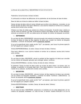 La fórmula de la celda B16 es =BDCONTAR(A1:E10;A1:E10;A13:E14)
Parámetros de las funciones de base de datos:
A continuación se indican las definiciones de los parámetros de las funciones de base de datos:
Base de datos es el área de celdas que define la base de datos.
Campo de base de datos indica el campo utilizado que se utiliza como referencia, si procede, en una
función de base de datos. Para hacer referencia a una columna mediante el nombre de su cabecera,
escriba dicho nombre entre comillas.
Criterios es el área de celdas que contiene los criterios de búsqueda. Si escribe varios criterios en
una fila, estos se conectan con AND. Si escribe los criterios unos debajo de otros, en filas diferentes,
entonces se conectan con OR. Las celdas vacías del intervalo de criterios de búsqueda se omitirán.
 BDPROMEDIO
En una base de datos, BDPROMEDIO calcula el promedio del contenido de todas las celdas (campos
de base de datos) en todas las filas (registros de datos) que cumplen los criterios de búsqueda
empleados. La función de búsqueda admite expresiones regulares.
Si ya se ha especificado texto, puede escribir "tod.*", por ejemplo, para buscar la primera aparición
de "tod" seguido por cualquier carácter.
Sintaxis BDPROMEDIO(Base de datos; Campo de base de datos; Criterios)
Para hacer referencia a una columna mediante el nombre de su cabecera, escriba dicho nombre
entre comillas.
 BDCONTAR
En una base de datos, BDCONTAR calcula la cantidad de filas (registros de datos) que coinciden
con los criterios de búsqueda aplicados que contengan valores numéricos.
Sintaxis BDCONTAR(Base de datos; Campo de base de datos; Criterios)
El parámetro Campo de base de datos puede ser la base de datos entera o el número cero; sin
embargo, el parámetro no se puede dejar vacío. Para hacer referencia a una columna mediante el
nombre de su cabecera, escriba dicho nombre entre comillas.
 BDCONTARA
En una base de datos, BDCONTARA calcula el número de filas (registros de datos) que coinciden
con los criterios de búsqueda empleados y contienen los valores numéricos o alfanuméricos. La
función de búsqueda admite expresiones regulares.
Si ya se ha especificado texto, puede escribir "tod.*", por ejemplo, para buscar la primera aparición
de "tod" seguido por cualquier carácter.
Sintaxis BDCONTARA(Base de datos; Campo de base de datos; Criterios)
 BDEXTRAER
En una base de datos, BDEXTRAER proporciona el contenido de una celda referenciada por los
criterios de búsqueda empleados. En caso de error, la función muestra #VALOR! si no se ha
 