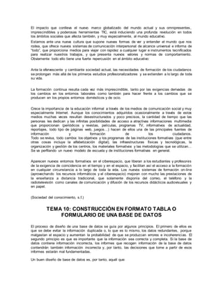 El impacto que conlleva el nuevo marco globalizado del mundo actual y sus omnipresentes,
imprescindibles y poderosas herramientas TIC, está induciendo una profunda revolución en todos
los ámbitos sociales que afecta también, y muy especialmente, al mundo educativo.
Estamos ante una nueva cultura que supone nuevas formas de ver y entender el mundo que nos
rodea, que ofrece nuevos sistemas de comunicación interpersonal de alcance universal e informa de
“todo”, que proporciona medios para viajar con rapidez a cualquier lugar e instrumentos tecnificados
para realizar nuestros trabajos, y que presenta nuevos valores y normas de comportamiento.
Obviamente todo ello tiene una fuerte repercusión en el ámbito educativo:
Ante la efervescente y cambiante sociedad actual, las necesidades de formación de los ciudadanos
se prolongan más allá de los primeros estudios profesionalizadores y se extienden a lo largo de toda
su vida.
La formación continua resulta cada vez más imprescindible, tanto por las exigencias derivadas de
los cambios en los entornos laborales como también para hacer frente a los cambios que se
producen en los propios entornos domésticos y de ocio.
Crece la importancia de la educación informal a través de los medios de comunicación social y muy
especialmente Internet. Aunque los conocimientos adquiridos ocasionalmente a través de estos
medios muchas veces resultan desestructurados y poco precisos, la cantidad de tiempo que las
personas les dedican y las infinitas posibilidades de acceso a atractivas informaciones multimedia
que proporcionan (periódicos y revistas, películas, programas TV, informativos de actualidad,
reportajes, todo tipo de páginas web, juegos…) hacen de ellos una de las principales fuentes de
información y formación de los ciudadanos.
Todo se revisa, todo cambia: los objetivos y los programas de las instituciones formativas (que entre
otras cosas incluye la alfabetización digital), las infraestructuras físicas y tecnológicas, la
organización y gestión de los centros, los materiales formativos y las metodologías que se utilizan…
Se va perfilando un nuevo modelo de escuela y de instituciones formativas en general.
Aparecen nuevos entornos formativos en el ciberespacio, que liberan a los estudiantes y profesores
de la exigencia de coincidencia en el tiempo y en el espacio, y facilitan así el acceso a la formación
en cualquier circunstancia a lo largo de toda la vida. Los nuevos sistemas de formación on-line
(aprovechando los recursos informáticos y el ciberespacio) mejoran con mucho las prestaciones de
la enseñanza a distancia tradicional, que solamente disponía del correo, el teléfono y la
radiotelevisión como canales de comunicación y difusión de los recursos didácticos audiovisuales y
en papel.
(Sociedad del conocimiento, s.f.)
TEMA 10: CONSTRUCCIÓN EN FORMATO TABLA O
FORMULARIO DE UNA BASE DE DATOS
El proceso de diseño de una base de datos se guía por algunos principios. El primero de ellos es
que se debe evitar la información duplicada o, lo que es lo mismo, los datos redundantes, porque
malgastan el espacio y aumentan la probabilidad de que se produzcan errores e incoherencias. El
segundo principio es que es importante que la información sea correcta y completa. Si la base de
datos contiene información incorrecta, los informes que recogen información de la base de datos
contendrán también información incorrecta y, por tanto, las decisiones que tome a partir de esos
informes estarán mal fundamentadas.
Un buen diseño de base de datos es, por tanto, aquél que:
 
