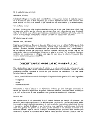 Id. de producto (clave principal)
Nombre de producto
Este diseño infringe los requisitos de la segunda forma normal, porque Nombre de producto depende
de Id. de producto, pero no de Id. de pedido, por lo que no depende de toda la clave principal. Debe
quitar Nombre de producto de la tabla, ya que pertenece a una tabla diferente (a la tabla Productos).
Tercera forma normal
La tercera forma normal exige no sólo que cada columna que no sea clave dependa de toda la clave
principal, sino también que las columnas que no sean clave sean independientes unas de otras.O
dicho de otra forma: cada columna que no sea clave debe depender de la clave principal y nada más
que de la clave principal. Por ejemplo, considere una tabla con las siguientes columnas:
IdProducto (clave principal)
Nombre, PVP, Descuento
Suponga que la columna Descuento depende del precio de venta al público (PVP) sugerido. Esta
tabla infringe los requisitos de la tercera forma normal porque una columna que no es clave, la
columna Descuento, depende de otra columna que no es clave, la columna PVP. La independencia
de las columnas implica que debe poder cambiar cualquier columna que no sea clave sin que
ninguna otra columna resulte afectada. Si cambia un valor en el campo PVP, la columna Descuento
cambiaría en consecuencia e infringiría esa regla. En este caso, la columna Descuento debe
moverse a otra tabla cuya clave sea PVP.
(microsoft, 2015)
CONCEPTUALIZACIÓN DE LAS HOJAS DE CÁLCULO
Una hoja de cálculo (o programa de hojas de cálculo) es un software a través del cual se pueden usar
datos numéricos y realizar cálculos automáticos de números que están en una tabla. También es posible
automatizar cálculos complejos al utilizar una gran cantidad de parámetros y al crear tablas
llamadas hojasde trabajo.
Además, las hojas decálculotambiénpueden producir representaciones gráficas de los datos ingresados:
 histogramas
 curvas
 cuadros de sectores
Por lo tanto, la hoja de cálculo es una herramienta multiuso que sirve tanto para actividades de
oficina, que implican la organización de grandes cantidades de datos, como para niveles estratégicos
y de toma de decisiones al crear representaciones gráficas de la información sintetizada.
(kioskea.net)
Una hoja de cálculo es una herramienta muy útil para las personas que trabajan con números y que
necesitan realizar cálculos con ellos. Ella permite trabajar con una gran cantidad de números y lleva
incorporada una serie de funciones capaces de realizar cálculos matemáticos, estadísticos, técnicos
y financieros. La hoja de cálculo es una herramienta muy importante para la toma de decisiones,
sobre todo, porque nos permite ver el efecto que los cambios en las variables ocasionan en el
resultado buscado. Hoja de cálculo. (Cont.) La estructura principal que utiliza este software para
almacenar y organizar la información es un área de trabajo en forma de matriz, como si fuera una
 
