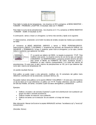Para hallar la media de las temperaturas, nos situamos en B14 y activamos el MENÚ INSERTAR -
FUNCIÖN - PROMEDIO y ACEPTAR. El resultado debe ser:17,7666667.
Para hallar la suma de las precipitaciones, nos situamos en C 14 y activamos el MENÚ INSERTAR
- FUNCIÖN - SUMA. El resultado es 451.
A continuación, vamos a hacer un climograma. La forma más sencilla y rápida es la siguiente:
1º. Seleccionamos, arrastrando con el ratón los datos de la tabla, excepto las medias que acabamos
de hallar.
2º. Activamos el MENÜ INSERTAR GRÁFICO y vamos a TIPOS PERSONALIZADOS.
Seleccionamos LÍNEAS Y COLUMNAS 2. Aceptamos las opciones del Asistente de Gráficos con
SIGUIENTE y TERMINAR.En la fase 3, podemos poner título al climograma y a los ejes y tamién
indicar si queremos que aparezcan los datos.
3º. La opción por defecto de EXCEL no respeta la proporción 1T=2P. Para
modificar esta opción, ns situamos encima de uno de los ejes, por ejemplo
el IZQUIERDO de TEMPERATURAS y pulsamos el botón derecho del ratón
para activar el MENÜ de FORMATO DE EJES. Activamos Escala y
señalamos un valor máximo correspondiente a la mitad del máximo de
precipitaciones. En este caso, el valor máximo de precipitaciones es 120, por lo que debemos fijar
como valor máximo de temperaturas 60.
Un posible resultado final es:
Este gráfico se puede copiar a otra aplicación, modificar, etc. El comentario del gráfico haría
referencia a distribución de las estaciones, oscilación térmica, etc.
Se pueden realizar otros gráficos con la opción LÍNEAS Y COLUMNAS 1. En este caso, sólo tenemos
un eje de datos por lo que obtenemos un gráfico con 1T=1P. Pueden obtenerse calculos y gráficos
de todo tipo lineales, de barras, circulares a partir de datos demográficos y estadísticos
Ejemplos:
 Gráficos circulares o de sectores ("quesitos") a partir de la distribunción de la población por
grupos de edad o sectores económicos
 Gráficos lineales de evolución de la población.
 Gráficos de barras con la evolución de una variante a lo largo del tiempo,
 etc.
Más información: Manual de Excel en la carpeta MANUALES archivos "excelbasico.zip" y "excel.zip"
(comprimidos)
(González Alonso)
 