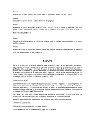 Paso 1:
Haz clic con el botón derecho del mouse sobre la pestaña de la hoja que vas a copiar.
Paso 2:
Selecciona la opción Mover o Copiar del menú desplegable.
Paso 3:
Aparecerá el cuadro de diálogo Mover o Copiar. Allí, haz clic en la casilla de selección Crear una
copia y finaliza presionando el botón Aceptar que se encuentra en la parte inferior de la ventana.
Cómo mover una hoja?
Paso 1:
Haz clic en la ficha de la hoja de cálculo que quieres mover y presióna hasta que aparezca un icono
de hoja pequeña.
Paso 2:
Arrastra el mouse de izquierda a derecha. Verás que aparece una flecha negra pequeña en los sitios
a los que puedes mover la hoja de cálculo.
TABLAS
Excel es un programa que tiene integradas tres partes principales: la hoja electrónica de cálculo,
cuya finalidad es resolver problemas de propósito general; un programa para representar de manera
gráfica los datos en la hoja, y otro para el manejo de bases de datos. Esta parte, entre otras cosas,
permite realizar informes de grandes volúmenes de datos mediante tablas dinámicas, que permiten
el análisis multidimensional al poder girar filas y columnas, lo que facilita la interpretación de los
datos. En este curso se utilizarán las herramientas de Excel para generar tablas dinámicas, las
cuales permitirán analizar la información de una tabla.
(Ortiz Osornio, 2013)
Una tabla en Excel es un conjunto de datos organizados en filas o registros, en la que la primera fila
contiene las cabeceras de las columnas (los nombres de los campos), y las demás filas contienen
los datos almacenados. Es como una tabla de base de datos, de hecho también se denominan listas
de base de datos. Cada fila es un registro de entrada, por tanto podremos componer como máximo
una lista con 255 campos y 65535 registros.
Las tablas son muy útiles porque además de almacenar información, incluyen una serie de
operaciones que permiten analizar y administrar esos datos de forma muy cómoda.
Entre las operaciones más interesantes que podemos realizar con las listas tenemos:
- Ordenar la los registros.
- Filtrar el contenido de la tabla por algún criterio.
- Utilizar fórmulas para la lista añadiendo algún tipo de filtrado.
 