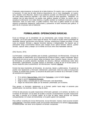Finalmente seleccionaremos la situación de la tabla dinámica. En nuestro caso, su aspecto es el de
la ilustración. En este tipo de tabla dinámica dispondremos de un menú desplegable, en nuestro
caso, rotulado como Resumen, desde el que podremos acceder a la información de cualquiera de
las cuatro tablas dinámicas originales o ver todos los datos de estas agrupados. Trabajando con
cualquier tipo de tabla dinámica, es posible crear gráficos basados en éstas, de manera que al
actualizar la información de la tabla dinámica, el gráfico también se modificará mostrando la nueva
información. Será, en cierto modo, un gráfico dinámico. Para crear un gráfico basado en una tabla
dinámica simplemente deberemos seleccionarla y pulsaremos el botón Asistente para gráficos. A
partir de ahí, el proceso será el tradicional.
(N/C)
FORMULARIOS: OPERACIONES BÁSICAS.
Excel se distingue por la versatilidad de sus herramientas para manejar fórmulas sencillas o
complejas, con lo que supera a otras hojas de cálculo. Por lo tanto el usuario tiene la posibilidad de
desarrollar diversas aplicaciones como facturas, nóminas, estadísticas o trabajos escolares. En este
curso se revisarán fórmulas y algunas funciones básicas e indispensables. Se requiere que el
participante tenga conocimientos básicos para manejar Excel: aplicar formatos básicos, guardar
archivos, capturar datos y trabajar con la interfaz de Excel, entre otras habilidades básicas.
(Ortiz Osornio, 2013)
Los formularios constituyen pantallas para la entrada y presentación de informaciones. El layout de
estas pantallas es determinado por el proyectista de la Base de Datos y puede comprender alguna
sofisticación tal como el uso se colores, letras de diversos tipos y tamaños, figuras, botones, etc. En
los formularios es posible presentar resultados de cálculos y efectuar consistencias sobre datos
alimentados. Eventualmente se puede imprimir un formulario a pesar de que el Access posee un
recurso específico para la presentación de informaciones impresas Informes.
Existen tres tipos importantes de formularios: de columnas, tabular y subformularios. En general es
posible crear rápidamente un formulario relativamente padronizado sobre los cuales si el proyectista
lo desea, es posible hacer ajustes. La secuencia de pasos para la creación de un formulario a través
del asistente es la siguiente:
 En la ventana Base de Datos, seleccionar Formularios y picar el botón Nuevos
 Elegir la opción Asistente de formulario
 Elegir la tabla o consulta para la cual el formulario será desarrollado.
 Seguir las indicaciones dadas por las ventanas presentadas por el sistema.
Para generar un formulario rápidamente en el formato padrón basta elegir el asistente para
autoformularios de columnas, tabular u hoja de datos
Al final de este proceso se puede inspeccionar el formulario generado en la ventana de diseño o en
la ventana de formulario con los datos de la tabla o consulta. Accesoriamente se puede inspeccionar
esa tabla o consulta en el formato padrón de la hoja de datos, basta accionar los botones
correspondientes en la barra de herramientas en la parte superior de la pantalla.
Para verificar la distribución de las informaciones de ese formulario impreso, basta accionar el botón
Vista preliminar. Estebotón también puede ser accionado directamente en la ventana Base de Datos.
El sistema provee una visión de la impresión en formato compactado.
 