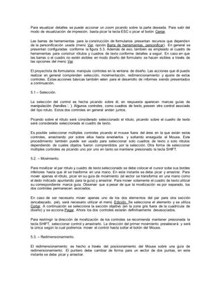 Para visualizar detalles se puede accionar un zoom picando sobre la parte deseada. Para salir del
modo de visualización de impresión, basta picar la tecla ESC o picar el botón Cerrar.
Las barras de herramientas para la construcción de formularios presentan recursos que dependen
de la personificación usada (menú Ver, opción Barra de herramientas, personificar). En general se
presentan configuradas conforme la figura 5.3. Además de eso, también es empleado el cuadro de
herramientas para construir rótulos y cuadros de texto conforme detalles a seguir. En caso en que
las barras o el cuadro no estén visibles en modo diseño del formulario se hacen visibles a través de
las opciones del menú Ver
El proyectista de formularios manipula controles en la ventana de diseño. Las acciones que él puede
realizar en general comprenden selección, movimentación, redimencionamiento y ajuste de estos
controles. Estas acciones básicas también valen para el desarrollo de informes siendo presentados
a continuación.
5.1 – Selección.
La selección del control es hecha picando sobre él, en respuesta aparecen marcas guías de
del tipo rotulo. Estos dos controles en general andan juntos.
Picando sobre el rótulo será considerado seleccionado el rótulo, picando sobre el cuadro de texto
será considerada seleccionada el cuadro de texto.
Es posible seleccionar múltiples controles picando el mouse fuera del área en la que están estos
controles, arrastrando por sobre ellos hasta envolverlos y soltando enseguida el Mouse. Este
procedimiento también puede ser usado para seleccionar solo cuadros de texto o solo rótulos
dependiendo de cuales objetos fueron comprendidos por la selección. Otra forma de seleccionar
múltiples controles es picando uno por uno en tanto se mantiene presionado la tecla SHIFT.
5.2. – Movimiento.
Para movilizar el par rótulo y cuadro de texto seleccionado se debe colocar el cursor sobe sus bordes
inferiores hasta que él se trasforme en una mano. En este instante se debe picar y arrastrar. Para
mover apenas el rótulo, picar en su guía de movimiento (el vector se transforma en una mano como
el dedo indicado apuntando para la guía) y arrastrar. Para mover solamente el cuadro de texto utilizar
su correspondiente marca guía. Observar que a pesar de que la movilización es por separado, los
dos controles permanecen asociados.
En caso de ser necesario mover apenas uno de los dos elementos del par para otra sección
(encabezado, pié), será necesario utilizar el menú Edición. Se selecciona el elemento y se utiliza
Cortar. A continuación se selecciona la sección objetivo (en la zona gris fuera de la cuadrícula de
diseño) y se acciona Pegar. Ahora los dos controles estarán definitivamente desasociados.
Para restringir la dirección de movilización de los controles se recomienda mantener presionada la
tecla SHIFT, seleccionar control y arrastrarlo. La dirección del primer movimiento prevalecerá y será
la única según la cual podremos mover el control hasta soltar el botón del Mouse.
5.3. – Redimensionamiento.
El redimensionamiento es hecho a través del posisionamiento del Mouse sobre una guía de
redimensionamiento. El puntero debe cambiar de forma para un vector de dos puntas, en este
instante se debe picar y arrastrar.
 