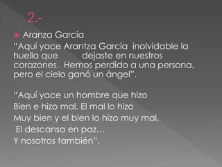  Aranza García
“Aquí yace Arantza García inolvidable la
huella que dejaste en nuestros
corazones. Hemos perdido a una persona,
pero el cielo ganó un ángel”.
“Aquí yace un hombre que hizo
Bien e hizo mal. El mal lo hizo
Muy bien y el bien lo hizo muy mal.
El descansa en paz…
Y nosotros también”.
 