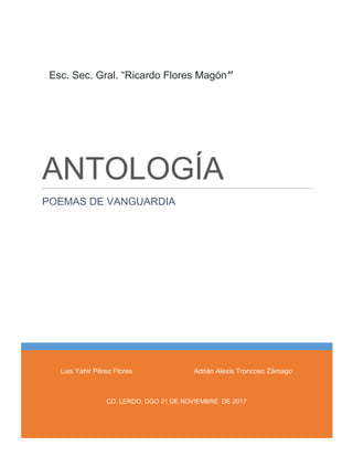 ANTOLOGÍA
POEMAS DE VANGUARDIA
“CARDO FLORAES MAGÓSASAN”
Esc. Sec. Gral. “Ricardo Flores Magón”
Luis Yahir Pérez Flores Adrián Alexis Troncoso Zámago
CD. LERDO, DGO 21 DE NOVIEMBRE DE 2017
 