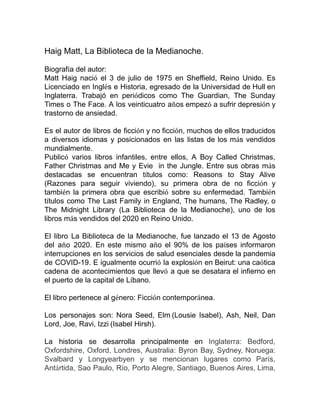 Haig Matt, La Biblioteca de la Medianoche.
Biografía del autor:
Matt Haig nació el 3 de julio de 1975 en Sheffield, Reino Unido. Es
Licenciado en Inglés e Historia, egresado de la Universidad de Hull en
Inglaterra. Trabajó en periódicos como The Guardian, The Sunday
Times o The Face. A los veinticuatro años empezó a sufrir depresión y
trastorno de ansiedad.
Es el autor de libros de ficción y no ficción, muchos de ellos traducidos
a diversos idiomas y posicionados en las listas de los más vendidos
mundialmente.
Publicó varios libros infantiles, entre ellos, A Boy Called Christmas,
Father Christmas and Me y Evie in the Jungle. Entre sus obras más
destacadas se encuentran títulos como: Reasons to Stay Alive
(Razones para seguir viviendo), su primera obra de no ficción y
también la primera obra que escribió sobre su enfermedad. También
títulos como The Last Family in England, The humans, The Radley, o
The Midnight Library (La Biblioteca de la Medianoche), uno de los
libros más vendidos del 2020 en Reino Unido.
El libro La Biblioteca de la Medianoche, fue lanzado el 13 de Agosto
del año 2020. En este mismo año el 90% de los países informaron
interrupciones en los servicios de salud esenciales desde la pandemia
de COVID-19. E igualmente ocurrió la explosión en Beirut: una caótica
cadena de acontecimientos que llevó a que se desatara el infierno en
el puerto de la capital de Líbano.
El libro pertenece al género: Ficción contemporánea.
Los personajes son: Nora Seed, Elm (Lousie Isabel), Ash, Neil, Dan
Lord, Joe, Ravi, Izzi (Isabel Hirsh).
La historia se desarrolla principalmente en Inglaterra: Bedford,
Oxfordshire, Oxford, Londres, Australia: Byron Bay, Sydney, Noruega:
Svalbard y Longyearbyen y se mencionan lugares como París,
Antártida, Sao Paulo, Río, Porto Alegre, Santiago, Buenos Aires, Lima,
 