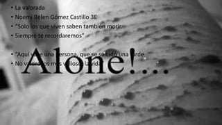 • La valorada
• Noemi Belen Gómez Castillo 3E
• “Solo los que viven saben también morir.
• Siempre te recordaremos”
• “Aquí yace una persona, que se suicidó una tarde.
• No valoró los más valioso, la vida”
 