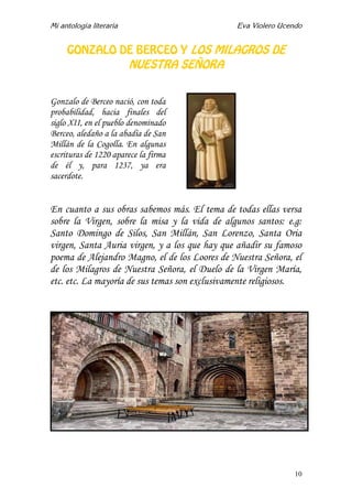 Mi antología literaria Eva Violero Ucendo
10
GONZALO DE BERCEO Y LOS MILAGROS DE
NUESTRA SEÑORA
Gonzalo de Berceo nació, con toda
probabilidad, hacia finales del
siglo XII, en el pueblo denominado
Berceo, aledaño a la abadía de San
Millán de la Cogolla. En algunas
escrituras de 1220 aparece la firma
de él y, para 1237, ya era
sacerdote.
En cuanto a sus obras sabemos más. El tema de todas ellas versa
sobre la Virgen, sobre la misa y la vida de algunos santos: e.g:
Santo Domingo de Silos, San Millán, San Lorenzo, Santa Oria
virgen, Santa Auria virgen, y a los que hay que añadir su famoso
poema de Alejandro Magno, el de los Loores de Nuestra Señora, el
de los Milagros de Nuestra Señora, el Duelo de la Virgen María,
etc. etc. La mayoría de sus temas son exclusivamente religiosos.
 