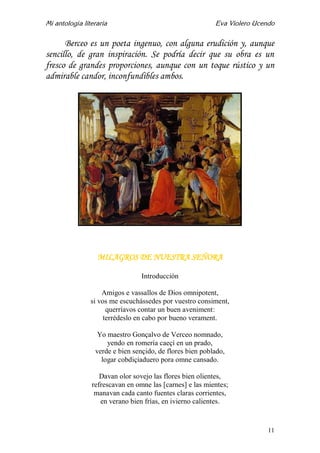 Mi antología literaria Eva Violero Ucendo
11
Berceo es un poeta ingenuo, con alguna erudición y, aunque
sencillo, de gran inspiración. Se podría decir que su obra es un
fresco de grandes proporciones, aunque con un toque rústico y un
admirable candor, inconfundibles ambos.
MILAGROS DE NUESTRA SEÑORA
Introducción
Amigos e vassallos de Dios omnipotent,
si vos me escuchássedes por vuestro consiment,
querríavos contar un buen aveniment:
terrédeslo en cabo por bueno verament.
Yo maestro Gonçalvo de Verceo nomnado,
yendo en romería caeçí en un prado,
verde e bien sençido, de flores bien poblado,
logar cobdiçiaduero pora omne cansado.
Davan olor sovejo las flores bien olientes,
refrescavan en omne las [carnes] e las mientes;
manavan cada canto fuentes claras corrientes,
en verano bien frías, en ivierno calientes.
 
