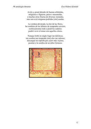Mi antología literaria Eva Violero Ucendo
12
Avién y grand abondo de buenas arboledas,
milgranos e figueras, peros e mazanedas,
e muchas otras fructas de diversas monedas,
mas non avié ningunas podridas [nin] azedas.
La verdura del prado, la olor de las flores,
las sombras de los árbores de temprados savores,
resfrescáronme todo e perdí los sudores:
podrié vevir el omne con aquellos olores.
Nunqua trobé en sieglo logar tan deleitoso,
nin sombra tan temprada [nin] olor tan sabroso;
descargué mi ropiella por yazer más viçioso,
poséme a la sombra de un árbor fermoso.
 