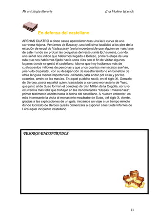 Mi antología literaria Eva Violero Ucendo
13
En defensa del castellano
APENAS CUATRO o cinco casas aparecieron tras una leve curva de una
carretera riojana. Veníamos de Ezcaray, una bellísima localidad a los pies de la
estación de esquí de Vadezcaray (sería imperdonable que alguien se marchase
de este mundo sin probar las croquetas del restaurante Echaurren), cuando
una señal nos indicó que habíamos llegado a Berceo, primera etapa de una
ruta que nos habíamos fijado hacía unos días con el fin de visitar algunos
lugares donde se gestó el castellano, idioma que hoy hablamos más de
cuatrocientos millones de personas y que unos cuantos mentecatos sueñan,
¡menudo disparate!, con su desaparición de nuestro territorio en beneficio de
otras lenguas menos importantes utilizadas para andar por casa y por los
caseríos, amén de las masías. En aquel pueblito nació, en el siglo XI, Gonzalo
de Berceo, poeta español quien, trasladado al cercano monasterio de Yuso,
que junto al de Suso forman el complejo de San Millán de la Cogolla, no tuvo
ocurrencia más feliz que trabajar en las denominadas "Glosas Emilianenses",
primer testimonio escrito hasta la fecha del castellano. A nuestro entender, es
más interesante la visita al monasterio mozárabe de Suso, del siglo X, donde,
gracias a las explicaciones de un guía, iniciamos un viaje a un tiempo remoto
donde Gonzalo de Berceo quizás comenzara a exponer a los Siete Infantes de
Lara aquel incipiente castellano.
TESOROS ENCONTRADOS
 