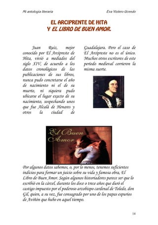 Mi antología literaria Eva Violero Ucendo
14
EL ARCIPRENTE DE HITA
Y EL LIBRO DE BUEN AMOR.
Juan Ruiz, mejor
conocido por El Arcipreste de
Hita, vivió a mediados del
siglo XIV, de acuerdo a los
datos cronológicos de las
publicaciones de sus libros,
nunca pudo concretarse el año
de nacimiento ni el de su
muerte, ni siquiera pudo
ubicarse el lugar exacto de su
nacimiento, sospechando unos
que fue Alcalá de Henares y
otros la ciudad de
Guadalajara. Pero el caso de
El Arcipreste no es el único.
Muchos otros escritores de este
período medieval corrieron la
misma suerte.
Por algunos datos sabemos, o, por lo menos, tenemos suficientes
indicios para formar un juicio sobre su vida y famosa obra, El
Libro de Buen Amor. Según algunos historiadores parece ser que lo
escribió en la cárcel, durante los doce o trece años que duró el
castigo impuesto por el poderoso arzobispo cardenal de Toledo, don
Gil, quien, a su vez, fue consagrado por uno de los papas espurios
de Aviñón que hubo en aquel tiempo.
 