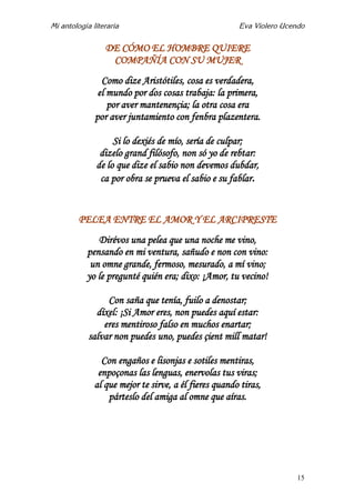 Mi antología literaria Eva Violero Ucendo
15
DE CÓMO EL HOMBRE QUIERE
COMPAÑÍA CON SU MUJER
Como dize Aristótiles, cosa es verdadera,
el mundo por dos cosas trabaja: la primera,
por aver mantenençia; la otra cosa era
por aver juntamiento con fenbra plazentera.
Si lo dexiés de mío, sería de culpar;
dizelo grand filósofo, non só yo de rebtar:
de lo que dize el sabio non devemos dubdar,
ca por obra se prueva el sabio e su fablar.
PELEA ENTRE EL AMOR Y EL ARCIPRESTE
Dirévos una pelea que una noche me vino,
pensando en mi ventura, sañudo e non con vino:
un omne grande, fermoso, mesurado, a mí vino;
yo le pregunté quién era; dixo: ¡Amor, tu vecino!
Con saña que tenía, fuilo a denostar;
díxel: ¡Si Amor eres, non puedes aquí estar:
eres mentiroso falso en muchos enartar;
salvar non puedes uno, puedes çient mill matar!
Con engaños e lisonjas e sotiles mentiras,
enpoçonas las lenguas, enervolas tus viras;
al que mejor te sirve, a él fieres quando tiras,
párteslo del amiga al omne que aíras.
 