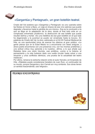 Mi antología literaria Eva Violero Ucendo
16
«Gargantúa y Pantagruel», un gran botellón teatral.
Criado del Val sostiene que «Gargantúa y Pantagruel» es una «parodia sobre
las fiestas en honor a Baco, un viaje en brazos de ese vino sabroso que puede
degradar y llevarnos hasta la pérdida de uno mismo». Esa es la conclusión a la
que se llega en la adaptación de la obra, donde al final todo arde en un
complicado entramado pirotécnico, la destrucción de esa botella que puede
resultar dañina y mortal. «Es una metáfora de ese gran botellón en el que todo
ha degenerado y la juventud se puede ver arrastrada hasta la locura». En
palabras de Criado del Val, la obra, estrenada en el XLVIII Festival Medieval de
Hita, es una oportunidad única de acercar los clásicos al gran público. «La
gente piensa que en la Edad Media va a encontrarse con ideas antiguas, y
ahora podrá encontrarse con una presencia viva, con los mismos problemas y
una actitud crítica muy parecida a la nuestra», afirma, a lo que añade que
Rebelais tiene una visión futurista, casi profética, «como si la historia, el
pensamiento y la vida hubieran dado una vuelta circular hasta volver a una
situación y unos conflictos idénticos, una prueba de la actualidad del teatro
medieval».
Por último, remarca la estrecha relación entre el autor francés y el Arcipreste de
Hita. «Rabelais puede considerarse heredero de Juan Ruiz, un continuador de
su mundo, porque Gargantúa y don Carnal son muy similares. Sus obras tienen
un sentido trascendental, casi religioso».
TESOROS ENCONTRADOS
 