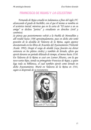 Mi antología literaria Eva Violero Ucendo
17
FRANCISCO DE ROJAS Y LA CELESTINA
Fernando de Rojas estudió en Salamanca a fines del siglo XV,
alcanzando el grado de bachiller, con el que él mismo se nombra en
el acróstico inicial, mientras que en la carta de “El autor a un su
amigo” se declara “jurista” y estudiante en derechos (civil y
canónico).
Se piensa que posteriormente volvió a la Puebla de Montalbán y
allí residió hasta 1508 aproximadamente, pues en dicho año tomó
posesión de la alcaldía de Talavera de la Reina, según aparece
documentado en los libros de Acuerdos del Ayuntamiento (Valverde
Azula: 1992). Ocupó el cargo de alcalde (cuya función era dictar
sentencia en los pleitos civiles) y también de letrado, oficio que
ejerció durante un periodo dilatado de tiempo, al menos hasta 1538.
En Talavera de la Reina se casó con Leonor Álvarez, con la que
tuvo varios hijos, siendo su primogénito Francisco de Rojas, a quien
lega toda su biblioteca, el cual también ejerció como letrado en
dicho Ayuntamiento. Murió en Talavera de la Reina en 1541,
según se desprende de su testamento.
 