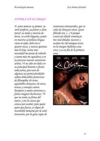 Mi antología literaria Eva Violero Ucendo
18
AUTOR A UN SU AMIGO
Y, como mirasse su primor, su
sotil artificio, su fuerte y claro
metal, su modo y manera de
lavor, su estilo elegante, jamás
en nuestra castellana lengua
visto ni oýdo, líelo tres o
quatro vezes, y tantas quantas
más lo leýa, tanta más
necesidad me ponía de releerlo
y tanto más me agradava y en
su processo nuevas sentencias
sentía. Vi no sólo ser dulce en
su principal historia o fición
toda junta, pero aun de
algunas sus particularidades
salían delectables fontezicas
de filosophía; de otras,
agradables donayres; de otras,
avisos y consejos contra
lisonjeros y malos sirvientes y
falsas mugeres hechizeras. Vi
que no tenía su firma del
autor, y era la causa que
estava por acabar; pero quien
quier que fuesse, es digno de
recordable memoria por la sotil
invención, por la gran copia de
sentencias entrexeridas, que so
color de donayres tiene. Gran
filósofo era. (...) Y porque
conozcáis dónde comiençan
mis mal doladas razones y
acaban las del antiguo actor,
en la margen hallaréys una
cruz; y es en fin de la primera
cena.
 