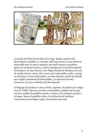 Mi antología literaria Eva Violero Ucendo
21
La producción lírica de Garcilaso de la Vega, máxima expresión del
Renacimiento castellano, se convirtió, desde muy pronto, en una referencia
inexcusable para los poetas españoles, que desde entonces no pudieron
ignorar la revolución métrica y estética operada por él en la lírica española
al introducir con Juan Boscán y don Diego Hurtado de Mendoza una serie
de estrofas (terceto, soneto, lira, octava real, endecasílabos sueltos, canción
en estancias), el verso endecasílabo y su ritmo tritónico, mucho más flexible
que el rígido y monótono del dodecasílabo, y el repertorio de temas,
estructuras y recursos estilísticos del Petrarquismo.
El lenguaje de Garcilaso es claro y nítido, conforme a los ideales de su amigo
Juan de Valdés: selección, precisión y naturalidad y palabra oral más que
«escrita»; prefiere las palabras usuales y castizas a los cultismos extraños a
la lengua, buscar el equilibrio clásico, la estilización del nobilitare
renacentista de una lengua vulgar y la precisión ante todo.
 
