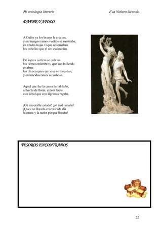 Mi antología literaria Eva Violero Ucendo
22
DAFNE Y APOLO
A Dafne ya los brazos le crecían,
y en luengos ramos vueltos se mostraba;
en verdes hojas vi que se tornaban
los cabellos que el oro escurecían.
De áspera corteza se cubrían
los tiernos miembros, que aún bullendo
estaban:
los blancos pies en tierra se hincaban,
y en torcidas raíces se volvían.
Aquel que fue la causa de tal daño,
a fuerza de llorar, crecer hacía
este árbol que con lágrimas regaba.
¡Oh miserable estado! ¡oh mal tamaño!
¡Que con llorarla crezca cada día
la causa y la razón porque lloraba!
TESOROS ENCONTRADOS
 