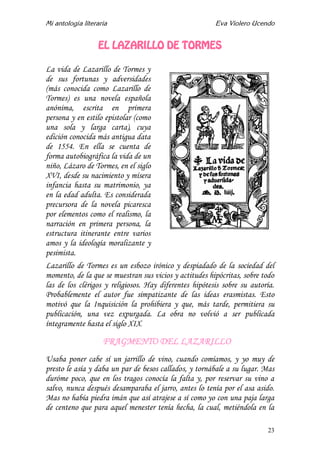 Mi antología literaria Eva Violero Ucendo
23
EL LAZARILLO DE TORMES
La vida de Lazarillo de Tormes y
de sus fortunas y adversidades
(más conocida como Lazarillo de
Tormes) es una novela española
anónima, escrita en primera
persona y en estilo epistolar (como
una sola y larga carta), cuya
edición conocida más antigua data
de 1554. En ella se cuenta de
forma autobiográfica la vida de un
niño, Lázaro de Tormes, en el siglo
XVI, desde su nacimiento y mísera
infancia hasta su matrimonio, ya
en la edad adulta. Es considerada
precursora de la novela picaresca
por elementos como el realismo, la
narración en primera persona, la
estructura itinerante entre varios
amos y la ideología moralizante y
pesimista.
Lazarillo de Tormes es un esbozo irónico y despiadado de la sociedad del
momento, de la que se muestran sus vicios y actitudes hipócritas, sobre todo
las de los clérigos y religiosos. Hay diferentes hipótesis sobre su autoría.
Probablemente el autor fue simpatizante de las ideas erasmistas. Esto
motivó que la Inquisición la prohibiera y que, más tarde, permitiera su
publicación, una vez expurgada. La obra no volvió a ser publicada
íntegramente hasta el siglo XIX.
FRAGMENTO DEL LAZARILLO
Usaba poner cabe sí un jarrillo de vino, cuando comíamos, y yo muy de
presto le asía y daba un par de besos callados, y tornábale a su lugar. Mas
duróme poco, que en los tragos conocía la falta y, por reservar su vino a
salvo, nunca después desamparaba el jarro, antes lo tenía por el asa asido.
Mas no había piedra imán que así atrajese a sí como yo con una paja larga
de centeno que para aquel menester tenía hecha, la cual, metiéndola en la
 