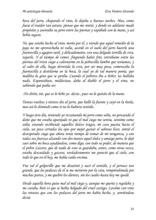Mi antología literaria Eva Violero Ucendo
24
boca del jarro, chupando el vino, lo dejaba a buenas noches. Mas, como
fuese el traidor tan astuto, pienso que me sintió, y dende en adelante mudó
propósito y asentaba su jarro entre las piernas y tapábale con la mano, y así
bebía seguro.
Yo, que estaba hecho al vino, moría por él, y viendo que aquel remedio de la
paja no me aprovechaba ni valía, acordé en el suelo del jarro hacerle una
fuentecilla y agujero sutil, y delicadamente, con una delgada tortilla de cera,
taparlo. Y al tiempo de comer, fingiendo haber frío, entrábame entre las
piernas del triste ciego a calentarme en la pobrecilla lumbre que teníamos, y
al calor de ella, luego derretida la cera, por ser muy poca, comenzaba la
fuentecilla a destilarme en la boca, la cual yo de tal manera ponía, que
maldita la gota que se perdía. Cuando el pobreto iba a beber, no hallaba
nada. Espantábase, maldecíase, daba al diablo el jarro y el vino, no
sabiendo qué podía ser.
-No diréis, tío, que os lo bebo yo -decía-, pues no le quitáis de la mano.
Tantas vueltas y tientos dio al jarro, que halló la fuente y cayó en la burla;
mas así lo disimuló como si no lo hubiera sentido.
Y luego otro día, teniendo yo rezumando mi jarro como solía, no pensando el
daño que me estaba aparejado ni que el mal ciego me sentía, sentéme como
solía; estando recibiendo aquellos dulces tragos, mi cara puesta hacia el
cielo, un poco cerrados los ojos por mejor gustar el sabroso licor, sintió el
desesperado ciego que ahora tenía tiempo de tomar de mí venganza, y con
todas sus fuerzas alzando con dos manos aquel dulce y amargo jarro, lo dejó
caer sobre mi boca ayudándose, como digo, con todo su poder, de manera que
el pobre Lázaro, que de nada de esto se guardaba, antes, como otras veces,
estaba descuidado y gozoso, verdaderamente me pareció que el cielo, con
todo lo que en él hay, me había caído encima.
Fue tal el golpecillo que me desatinó y sacó el sentido, y el jarrazo tan
grande, que los pedazos de él se me metieron por la cara, rompiéndomela por
muchas partes, y me quebró los dientes, sin los cuales hasta hoy me quedé.
Desde aquella hora quise mal al mal ciego y, aunque me quería y regalaba y
me curaba, bien vi que se había holgado del cruel castigo. Lavóme con vino
las roturas que con los pedazos del jarro me había hecho, y, sonriéndose
decía:
 