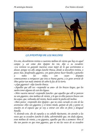 Mi antología literaria Eva Violero Ucendo
27
LA AVENTURA DE LOS MOLINOS
En esto, descubrieron treinta o cuarenta molinos de viento que hay en aquel
campo; y, así como don Quijote los vio, dijo a su escudero:
–La ventura va guiando nuestras cosas mejor de lo que acertáramos a
desear, porque ves allí, amigo Sancho Panza, donde se descubren treinta, o
pocos más, desaforados gigantes, con quien pienso hacer batalla y quitarles
a todos las vidas, con cuyos despojos
comenzaremos a enriquecer; que ésta es buena guerra, y es gran servicio de
Dios quitar tan mala simiente de sobre la faz de la tierra.
–¿Qué gigantes? –dijo Sancho Panza.
–Aquellos que allí ves –respondió su amo– de los brazos largos, que los
suelen tener algunos de casi dos leguas.
–Mire vuestra merced –respondió Sancho– que aquellos que allí se parecen
no son gigantes, sino molinos de viento, y lo que en ellos parecen brazos son
las aspas, que, volteadas del viento, hacen andar la piedra del molino.
–Bien parece –respondió don Quijote– que no estás cursado en esto de las
aventuras: ellos son gigantes; y si tienes miedo, quítate de ahí, y ponte en
oración en el espacio que yo voy a entrar con ellos en fiera y desigual
batalla.
Y, diciendo esto, dio de espuelas a su caballo Rocinante, sin atender a las
voces que su escudero Sancho le daba, advirtiéndole que, sin duda alguna,
eran molinos de viento, y no gigantes, aquellos que iba a acometer. Pero él
iba tan puesto en que eran gigantes, que ni oía las voces de su escudero
 