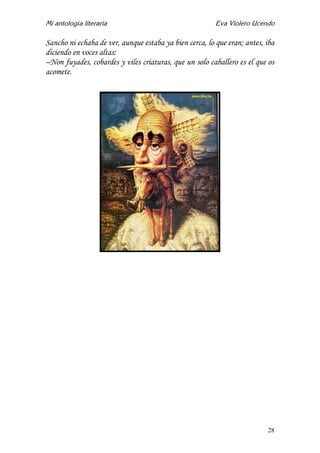 Mi antología literaria Eva Violero Ucendo
28
Sancho ni echaba de ver, aunque estaba ya bien cerca, lo que eran; antes, iba
diciendo en voces altas:
–Non fuyades, cobardes y viles criaturas, que un solo caballero es el que os
acomete.
 