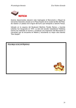 Mi antología literaria Eva Violero Ucendo
29
NOTICIA
Autores desconocidos atacaron esta madrugada el Monumento a Miguel de
Cervantes Saavedra ubicado en la Plaza España de la ciudad de Mar del Plata.
Se robaron un pedazo de la figura del burro que transporta a Sancho Panza.
Ubicado en la esquina del Boulevard Marítimo Peralta Ramos y Avenida
Libertad, fue inaugurado en 1974. La obra del escultor marplatense Hidelberg
Ferrino fue realizada en bronce y constituye una inspiración del Monumento a
Cervantes que se encuentra en Madrid y recordando su mayor obra literaria
"Don Quijote".
TESOROS ENCONTRADOS
 