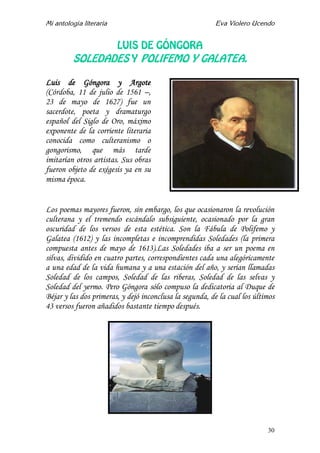 Mi antología literaria Eva Violero Ucendo
30
LUIS DE GÓNGORA
SOLEDADES Y POLIFEMO Y GALATEA.
Luis de Góngora y Argote
(Córdoba, 11 de julio de 1561 –,
23 de mayo de 1627) fue un
sacerdote, poeta y dramaturgo
español del Siglo de Oro, máximo
exponente de la corriente literaria
conocida como culteranismo o
gongorismo, que más tarde
imitarían otros artistas. Sus obras
fueron objeto de exégesis ya en su
misma época.
Los poemas mayores fueron, sin embargo, los que ocasionaron la revolución
culterana y el tremendo escándalo subsiguiente, ocasionado por la gran
oscuridad de los versos de esta estética. Son la Fábula de Polifemo y
Galatea (1612) y las incompletas e incomprendidas Soledades (la primera
compuesta antes de mayo de 1613).Las Soledades iba a ser un poema en
silvas, dividido en cuatro partes, correspondientes cada una alegóricamente
a una edad de la vida humana y a una estación del año, y serían llamadas
Soledad de los campos, Soledad de las riberas, Soledad de las selvas y
Soledad del yermo. Pero Góngora sólo compuso la dedicatoria al Duque de
Béjar y las dos primeras, y dejó inconclusa la segunda, de la cual los últimos
43 versos fueron añadidos bastante tiempo después.
 