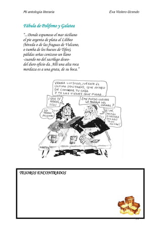 Mi antología literaria Eva Violero Ucendo
31
Fábula de Polifemo y Galatea
“...Donde espumoso el mar siciliano
el pie argenta de plata al Lilibeo
(bóveda o de las fraguas de Vulcano,
o tumba de los huesos de Tifeo),
pálidas señas cenizoso un llano
-cuando no del sacrílego deseo-
del duro oficio da. Allí una alta roca
mordaza es a una gruta, de su boca.”
TESOROS ENCONTRADOS
 