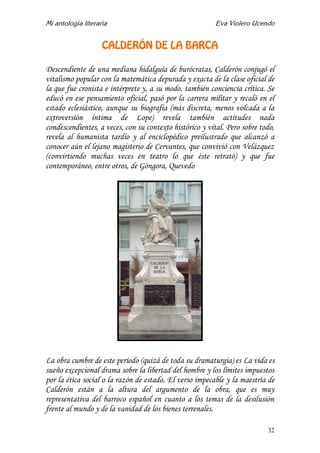 Mi antología literaria Eva Violero Ucendo
32
CALDERÓN DE LA BARCA
Descendiente de una mediana hidalguía de burócratas, Calderón conjugó el
vitalismo popular con la matemática depurada y exacta de la clase oficial de
la que fue cronista e intérprete y, a su modo, también conciencia crítica. Se
educó en ese pensamiento oficial, pasó por la carrera militar y recaló en el
estado eclesiástico, aunque su biografía (más discreta, menos volcada a la
extroversión íntima de Lope) revela también actitudes nada
condescendientes, a veces, con su contexto histórico y vital. Pero sobre todo,
revela al humanista tardío y al enciclopédico preilustrado que alcanzó a
conocer aún el lejano magisterio de Cervantes, que convivió con Velázquez
(convirtiendo muchas veces en teatro lo que éste retrató) y que fue
contemporáneo, entre otros, de Góngora, Quevedo
La obra cumbre de este período (quizá de toda su dramaturgia) es La vida es
sueño excepcional drama sobre la libertad del hombre y los límites impuestos
por la ética social o la razón de estado. El verso impecable y la maestría de
Calderón están a la altura del argumento de la obra, que es muy
representativa del barroco español en cuanto a los temas de la desilusión
frente al mundo y de la vanidad de los bienes terrenales.
 