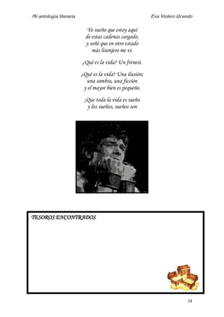 Mi antología literaria Eva Violero Ucendo
34
Yo sueño que estoy aquí
de estas cadenas cargado,
y soñé que en otro estado
más lisonjero me vi.
¿Qué es la vida? Un frenesí.
¿Qué es la vida? Una ilusión;
una sombra, una ficción
y el mayor bien es pequeño.
¡Que toda la vida es sueño
y los sueños, sueños son
TESOROS ENCONTRADOS
 