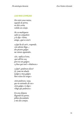 Mi antología literaria Eva Violero Ucendo
36
LOS DOS CONEJOS
Por entre unas matas,
seguido de perros,
no diré corría,
volaba un conejo.
De su madriguera
salió un compañero
y le dijo: «Tente,
amigo, ¿qué es esto?»
«¿Qué ha de ser?», responde;
«sin aliento llego...;
dos pícaros galgos
me vienen siguiendo».
«Sí», replica el otro,
«por allí los veo,
pero no son galgos».
«¿Pues qué son?» «Podencos.»
«¿Qué? ¿podencos dices?
Sí, como mi abuelo.
Galgos y muy galgos;
bien vistos los tengo.»
«Son podencos, vaya,
que no entiendes de eso.»
«Son galgos, te digo.»
«Digo que podencos.»
En esta disputa
llegando los perros,
pillan descuidados
a mis dos conejos.
 