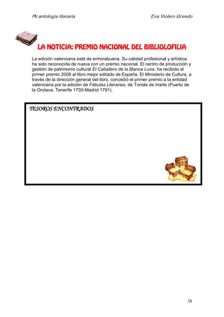 Mi antología literaria Eva Violero Ucendo
38
LA NOTICIA: PREMIO NACIONAL DEL BIBLIOLOFILIA
La edición valenciana está de enhorabuena. Su calidad profesional y artística
ha sido reconocida de nueva con un premio nacional. El centro de producción y
gestión de patrimonio cultural El Caballero de la Blanca Luna, ha recibido el
primer premio 2008 al libro mejor editado de España. El Ministerio de Cultura, a
través de la dirección general del libro, concedió el primer premio a la entidad
valenciana por la edición de Fábulas Literarias, de Tomás de Iriarte (Puerto de
la Orotava. Tenerife 1750-Madrid 1791).
TESOROS ENCONTRADOS
 